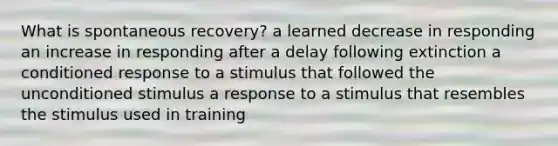 What is spontaneous recovery? a learned decrease in responding an increase in responding after a delay following extinction a conditioned response to a stimulus that followed the unconditioned stimulus a response to a stimulus that resembles the stimulus used in training