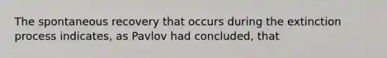 The spontaneous recovery that occurs during the extinction process indicates, as Pavlov had concluded, that