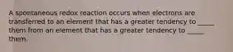 A spontaneous redox reaction occurs when electrons are transferred to an element that has a greater tendency to _____ them from an element that has a greater tendency to _____ them.