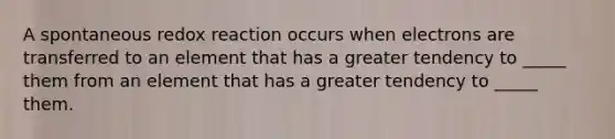 A spontaneous redox reaction occurs when electrons are transferred to an element that has a greater tendency to _____ them from an element that has a greater tendency to _____ them.