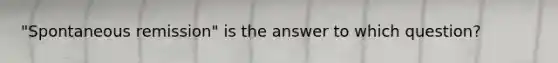 "Spontaneous remission" is the answer to which question?