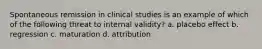 Spontaneous remission in clinical studies is an example of which of the following threat to internal validity? a. placebo effect b. regression c. maturation d. attribution