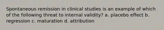 Spontaneous remission in clinical studies is an example of which of the following threat to internal validity? a. placebo effect b. regression c. maturation d. attribution