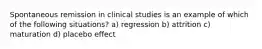 Spontaneous remission in clinical studies is an example of which of the following situations? a) regression b) attrition c) maturation d) placebo effect