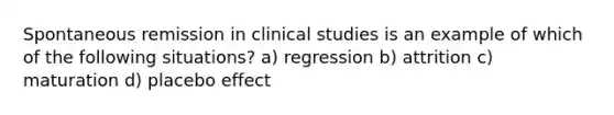 Spontaneous remission in clinical studies is an example of which of the following situations? a) regression b) attrition c) maturation d) placebo effect