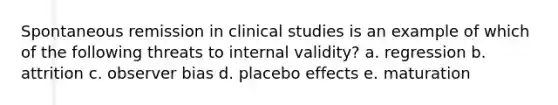 Spontaneous remission in clinical studies is an example of which of the following threats to internal validity? a. regression b. attrition c. observer bias d. placebo effects e. maturation