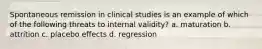 Spontaneous remission in clinical studies is an example of which of the following threats to internal validity? a. maturation b. attrition c. placebo effects d. regression