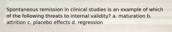 Spontaneous remission in clinical studies is an example of which of the following threats to internal validity? a. maturation b. attrition c. placebo effects d. regression