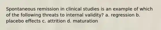 Spontaneous remission in clinical studies is an example of which of the following threats to internal validity? a. regression b. placebo effects c. attrition d. maturation