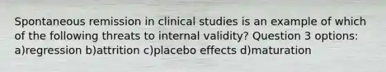 Spontaneous remission in clinical studies is an example of which of the following threats to internal validity? Question 3 options: a)regression b)attrition c)placebo effects d)maturation