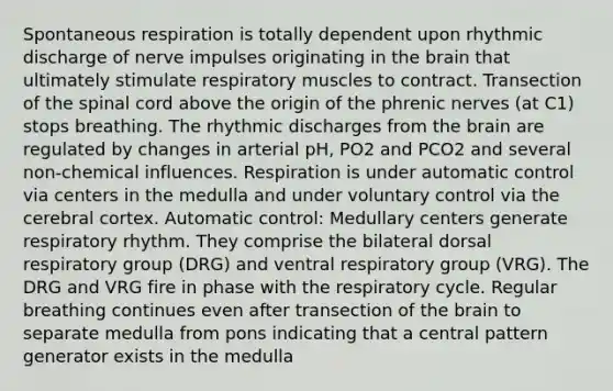 Spontaneous respiration is totally dependent upon rhythmic discharge of nerve impulses originating in the brain that ultimately stimulate respiratory muscles to contract. Transection of the spinal cord above the origin of the phrenic nerves (at C1) stops breathing. The rhythmic discharges from the brain are regulated by changes in arterial pH, PO2 and PCO2 and several non-chemical influences. Respiration is under automatic control via centers in the medulla and under voluntary control via the cerebral cortex. Automatic control: Medullary centers generate respiratory rhythm. They comprise the bilateral dorsal respiratory group (DRG) and ventral respiratory group (VRG). The DRG and VRG fire in phase with the respiratory cycle. Regular breathing continues even after transection of the brain to separate medulla from pons indicating that a central pattern generator exists in the medulla