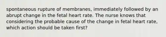 spontaneous rupture of membranes, immediately followed by an abrupt change in the fetal heart rate. The nurse knows that considering the probable cause of the change in fetal heart rate, which action should be taken first?