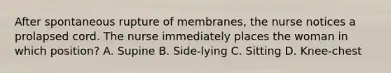 After spontaneous rupture of membranes, the nurse notices a prolapsed cord. The nurse immediately places the woman in which position? A. Supine B. Side-lying C. Sitting D. Knee-chest