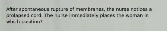 After spontaneous rupture of membranes, the nurse notices a prolapsed cord. The nurse immediately places the woman in which position?