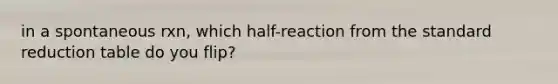 in a spontaneous rxn, which half-reaction from the standard reduction table do you flip?