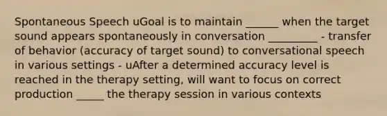 Spontaneous Speech uGoal is to maintain ______ when the target sound appears spontaneously in conversation _________ - transfer of behavior (accuracy of target sound) to conversational speech in various settings - uAfter a determined accuracy level is reached in the therapy setting, will want to focus on correct production _____ the therapy session in various contexts