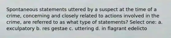 Spontaneous statements uttered by a suspect at the time of a crime, concerning and closely related to actions involved in the crime, are referred to as what type of statements?​ Select one: a. exculpatory​ b. res gestae​ c. uttering​ d. ​in flagrant edelicto