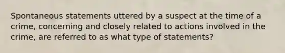 Spontaneous statements uttered by a suspect at the time of a crime, concerning and closely related to actions involved in the crime, are referred to as what type of statements?​