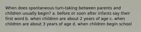 When does spontaneous turn-taking between parents and children usually begin? a. before or soon after infants say their first word b. when children are about 2 years of age c. when children are about 3 years of age d. when children begin school