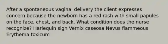 After a spontaneous vaginal delivery the client expresses concern because the newborn has a red rash with small papules on the face, chest, and back. What condition does the nurse recognize? Harlequin sign Vernix caseosa Nevus flammeous Erythema toxicum