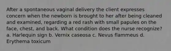 After a spontaneous vaginal delivery the client expresses concern when the newborn is brought to her after being cleaned and examined, regarding a red rash with small papules on the face, chest, and back. What condition does the nurse recognize? a. Harlequin sign b. Vernix caseosa c. Nevus flammeus d. Erythema toxicum