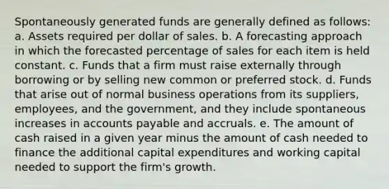 Spontaneously generated funds are generally defined as follows: a. Assets required per dollar of sales. b. A forecasting approach in which the forecasted percentage of sales for each item is held constant. c. Funds that a firm must raise externally through borrowing or by selling new common or preferred stock. d. Funds that arise out of normal business operations from its suppliers, employees, and the government, and they include spontaneous increases in accounts payable and accruals. e. The amount of cash raised in a given year minus the amount of cash needed to finance the additional capital expenditures and working capital needed to support the firm's growth.