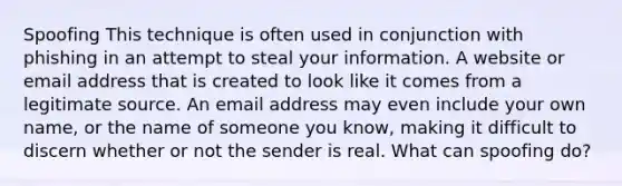 Spoofing This technique is often used in conjunction with phishing in an attempt to steal your information. A website or email address that is created to look like it comes from a legitimate source. An email address may even include your own name, or the name of someone you know, making it difficult to discern whether or not the sender is real. What can spoofing do?