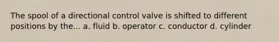 The spool of a directional control valve is shifted to different positions by the... a. fluid b. operator c. conductor d. cylinder