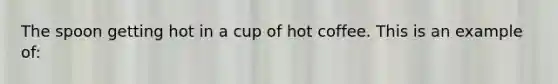 The spoon getting hot in a cup of hot coffee. This is an example of: