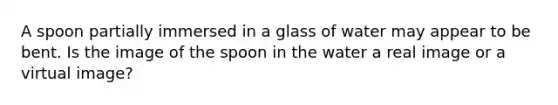 A spoon partially immersed in a glass of water may appear to be bent. Is the image of the spoon in the water a real image or a virtual image?