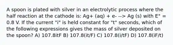 A spoon is plated with silver in an electrolytic process where the half reaction at the cathode is: Ag+ (aq) + e- --> Ag (s) with E° = 0.8 V. If the current "i" is held constant for "t" seconds, which of the following expressions gives the mass of silver deposited on the spoon? A) 107.8itF B) 107.8(it/F) C) 107.8(i/tF) D) 107.8(iF/t)