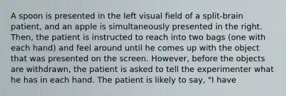 A spoon is presented in the left visual field of a split-brain patient, and an apple is simultaneously presented in the right. Then, the patient is instructed to reach into two bags (one with each hand) and feel around until he comes up with the object that was presented on the screen. However, before the objects are withdrawn, the patient is asked to tell the experimenter what he has in each hand. The patient is likely to say, "I have