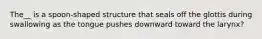 The__ is a spoon-shaped structure that seals off the glottis during swallowing as the tongue pushes downward toward the larynx?