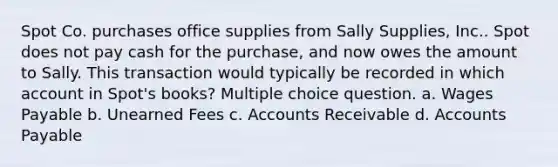 Spot Co. purchases office supplies from Sally Supplies, Inc.. Spot does not pay cash for the purchase, and now owes the amount to Sally. This transaction would typically be recorded in which account in Spot's books? Multiple choice question. a. Wages Payable b. Unearned Fees c. Accounts Receivable d. Accounts Payable