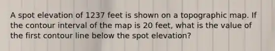 A spot elevation of 1237 feet is shown on a topographic map. If the contour interval of the map is 20 feet, what is the value of the first contour line below the spot elevation?