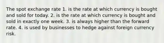 The spot exchange rate 1. is the rate at which currency is bought and sold for today. 2. is the rate at which currency is bought and sold in exactly one week. 3. is always higher than the forward rate. 4. is used by businesses to hedge against foreign currency risk.