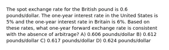 The spot exchange rate for the British pound is 0.6 pounds/dollar. The one-year interest rate in the United States is 5% and the one-year interest rate in Britain is 6%. Based on these rates, what one-year forward exchange rate is consistent with the absence of arbitrage? A) 0.606 pounds/dollar B) 0.612 pounds/dollar C) 0.617 pounds/dollar D) 0.624 pounds/dollar