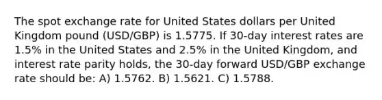 The spot exchange rate for United States dollars per United Kingdom pound (USD/GBP) is 1.5775. If 30‐day interest rates are 1.5% in the United States and 2.5% in the United Kingdom, and interest rate parity holds, the 30‐day forward USD/GBP exchange rate should be: A) 1.5762. B) 1.5621. C) 1.5788.