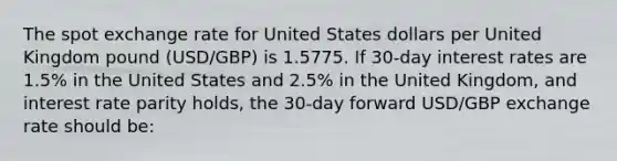 The spot exchange rate for United States dollars per United Kingdom pound (USD/GBP) is 1.5775. If 30‐day interest rates are 1.5% in the United States and 2.5% in the United Kingdom, and interest rate parity holds, the 30‐day forward USD/GBP exchange rate should be: