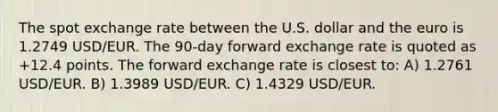 The spot exchange rate between the U.S. dollar and the euro is 1.2749 USD/EUR. The 90-day forward exchange rate is quoted as +12.4 points. The forward exchange rate is closest to: A) 1.2761 USD/EUR. B) 1.3989 USD/EUR. C) 1.4329 USD/EUR.