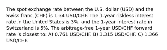 The spot exchange rate between the U.S. dollar (USD) and the Swiss franc (CHF) is 1.34 USD/CHF. The 1-year riskless interest rate in the United States is 3%, and the 1-year interest rate in Switzerland is 5%. The arbitrage-free 1-year USD/CHF forward rate is closest to: A) 0.761 USD/CHF. B) 1.315 USD/CHF. C) 1.366 USD/CHF.