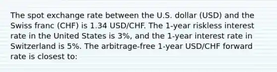 The spot exchange rate between the U.S. dollar (USD) and the Swiss franc (CHF) is 1.34 USD/CHF. The 1-year riskless interest rate in the United States is 3%, and the 1-year interest rate in Switzerland is 5%. The arbitrage-free 1-year USD/CHF forward rate is closest to: