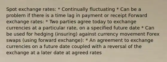 Spot exchange rates: * Continually fluctuating * Can be a problem if there is a time lag in payment or receipt Forward exchange rates: * Two parties agree today to exchange currencies at a particular rate, on a specified future date * Can be used for hedging (insuring) against currency movement Forex swaps (using forward exchange): * An agreement to exchange currencies on a future date coupled with a reversal of the exchange at a later date at agreed rates