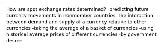 How are spot exchange rates determined? -predicting future currency movements in nonmember countries -the interaction between demand and supply of a currency relative to other currencies -taking the average of a basket of currencies -using historical average prices of different currencies -by government decree