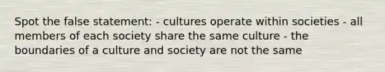 Spot the false statement: - cultures operate within societies - all members of each society share the same culture - the boundaries of a culture and society are not the same