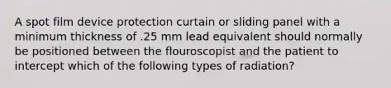 A spot film device protection curtain or sliding panel with a minimum thickness of .25 mm lead equivalent should normally be positioned between the flouroscopist and the patient to intercept which of the following types of radiation?