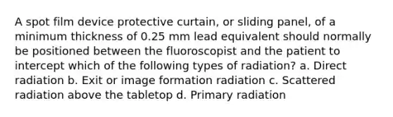 A spot film device protective curtain, or sliding panel, of a minimum thickness of 0.25 mm lead equivalent should normally be positioned between the fluoroscopist and the patient to intercept which of the following types of radiation? a. Direct radiation b. Exit or image formation radiation c. Scattered radiation above the tabletop d. Primary radiation