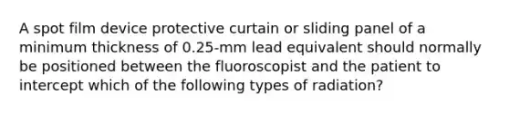 A spot film device protective curtain or sliding panel of a minimum thickness of 0.25-mm lead equivalent should normally be positioned between the fluoroscopist and the patient to intercept which of the following types of radiation?