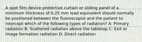 A spot film device protective curtain or sliding panel of a minimum thickness of 0.25 mm lead equivalent should normally be positioned between the fluoroscopist and the patient to intercept which of the following types of radiation? A: Primary radiation B: Scattered radiation above the tabletop C: Exit or image formation radiation D: Direct radiation