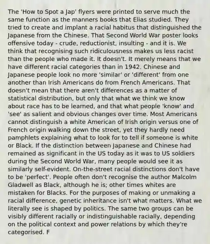 The 'How to Spot a Jap' flyers were printed to serve much the same function as the manners books that Elias studied. They tried to create and implant a racial habitus that distinguished the Japanese from the Chinese. That Second World War poster looks offensive today - crude, reductionist, insulting - and it is. We think that recognising such ridiculousness makes us less racist than the people who made it. It doesn't. It merely means that we have different racial categories than in 1942. Chinese and Japanese people look no more 'similar' or 'different' from one another than Irish Americans do from French Americans. That doesn't mean that there aren't differences as a matter of statistical distribution, but only that what we think we know about race has to be learned, and that what people 'know' and 'see' as salient and obvious changes over time. Most Americans cannot distinguish a white American of Irish origin versus one of French origin walking down the street, yet they hardly need pamphlets explaining what to look for to tell if someone is white or Black. If the distinction between Japanese and Chinese had remained as significant in the US today as it was to US soldiers during the Second World War, many people would see it as similarly self-evident. On-the-street racial distinctions don't have to be 'perfect'. People often don't recognise the author Malcolm Gladwell as Black, although he is; other times whites are mistaken for Blacks. For the purposes of making or unmaking a racial difference, genetic inheritance isn't what matters. What we literally see is shaped by politics. The same two groups can be visibly different racially or indistinguishable racially, depending on the political context and power relations by which they're categorised. F